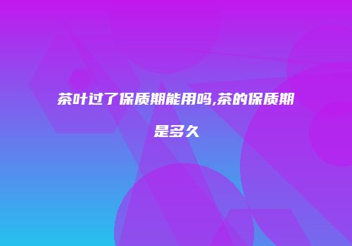 茶叶过了保质期能用吗,茶的保质期是多久
