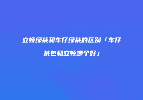 立顿绿茶和车仔绿茶的区别「车仔茶包和立顿哪个好」