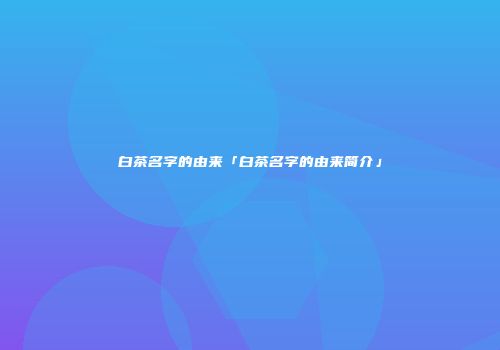 白茶名字的由来「白茶名字的由来简介」