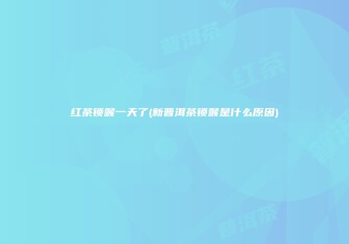 红茶锁喉一天了(新普洱茶锁喉是什么原因)
