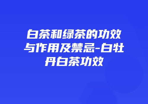 白茶和绿茶的功效与作用及禁忌-白牡丹白茶功效