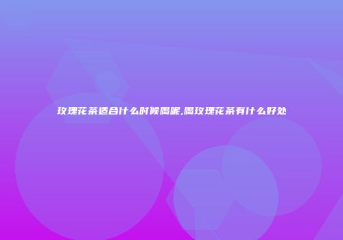 玫瑰花茶适合什么时候喝呢,喝玫瑰花茶有什么好处