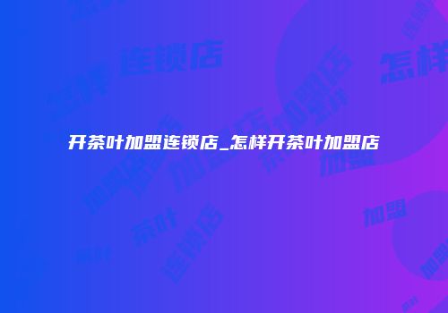 开茶叶加盟连锁店_怎样开茶叶加盟店