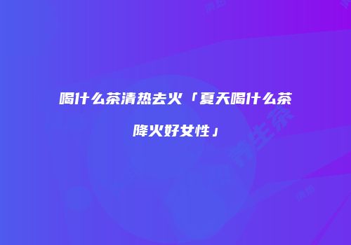 喝什么茶清热去火「夏天喝什么茶降火好女性」