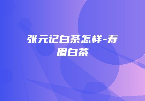 张元记白茶怎样-寿眉白茶