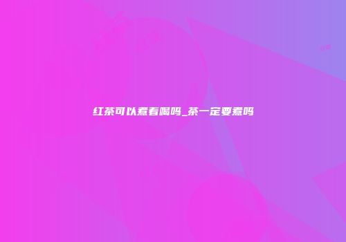 红茶可以煮着喝吗_茶一定要煮吗