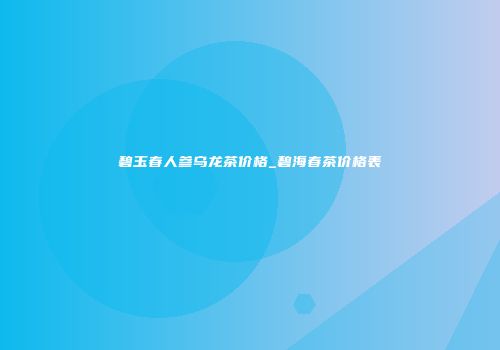 碧玉春人参乌龙茶价格_碧海春茶价格表