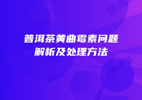 普洱茶黄曲霉素问题解析及处理方法