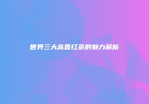 世界三大高香红茶的魅力解析