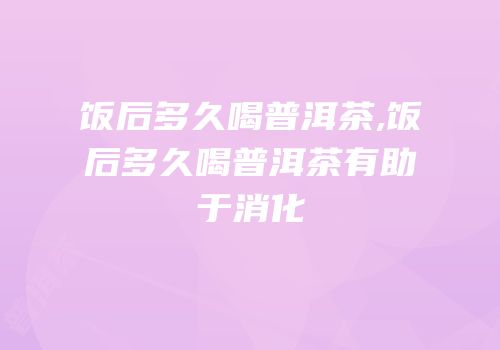 饭后多久喝普洱茶,饭后多久喝普洱茶有助于消化