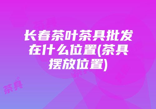 长春茶叶茶具批发在什么位置(茶具摆放位置)