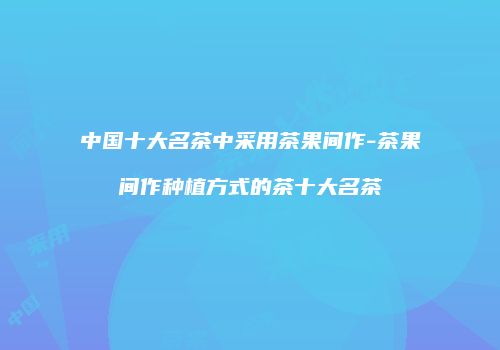 中国十大名茶中采用茶果间作-茶果间作种植方式的茶十大名茶