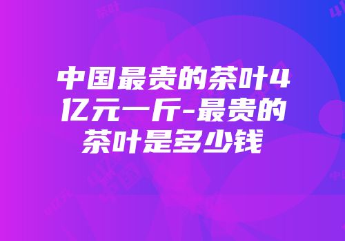 中国最贵的茶叶4亿元一斤-最贵的茶叶是多少钱