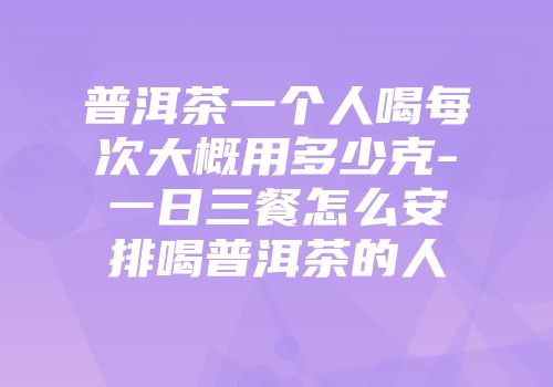 普洱茶一个人喝每次大概用多少克-一日三餐怎么安排喝普洱茶的人