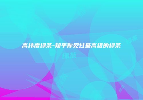 高纬度绿茶-知乎你见过最高级的绿茶
