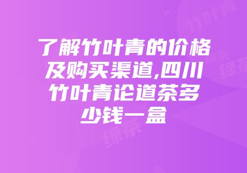了解竹叶青的价格及购买渠道,四川竹叶青论道茶多少钱一盒
