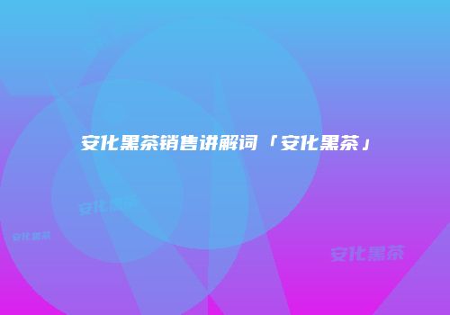 安化黑茶销售讲解词「安化黑茶」