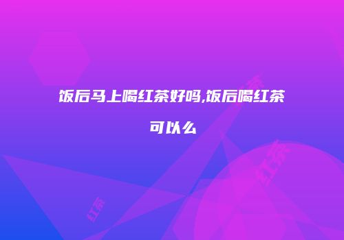 饭后马上喝红茶好吗,饭后喝红茶可以么