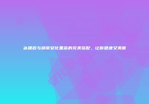 冰碛岩与湖南安化黑茶的完美搭配，让你健康又美丽