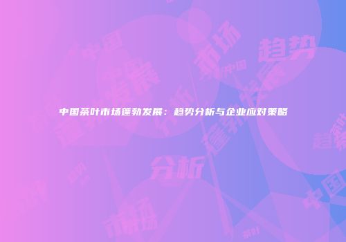 中国茶叶市场蓬勃发展：趋势分析与企业应对策略
