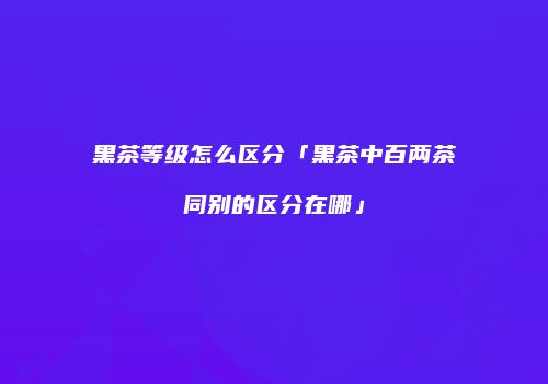 黑茶等级怎么区分「黑茶中百两茶同别的区分在哪」