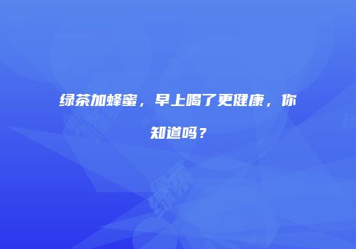 绿茶加蜂蜜，早上喝了更健康，你知道吗？