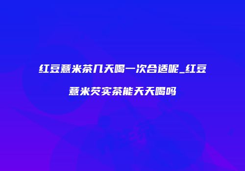 红豆薏米茶几天喝一次合适呢_红豆薏米芡实茶能天天喝吗