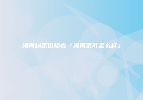海青绿茶价格表「海青茶叶怎么样」