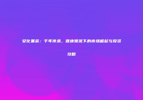 安化黑茶：千年传承，健康潮流下的市场崛起与投资攻略