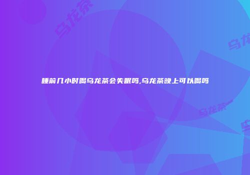 睡前几小时喝乌龙茶会失眠吗,乌龙茶晚上可以喝吗