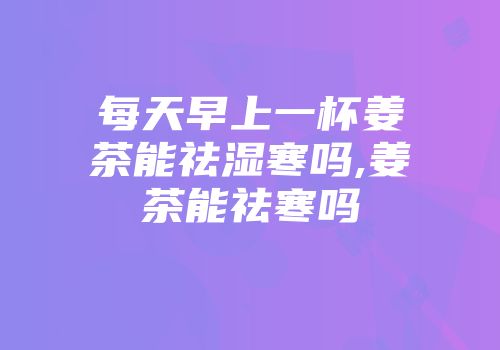每天早上一杯姜茶能祛湿寒吗,姜茶能祛寒吗