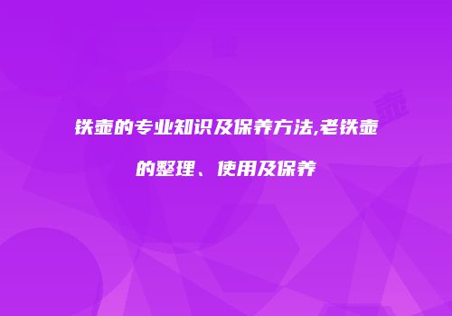 铁壶的专业知识及保养方法,老铁壶的整理、使用及保养