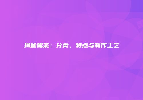揭秘黑茶：分类、特点与制作工艺