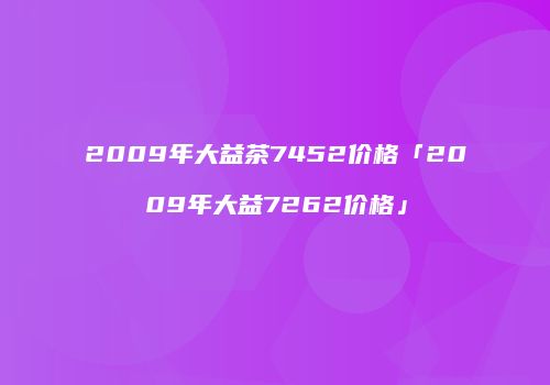 2009年大益茶7452价格「2009年大益7262价格」