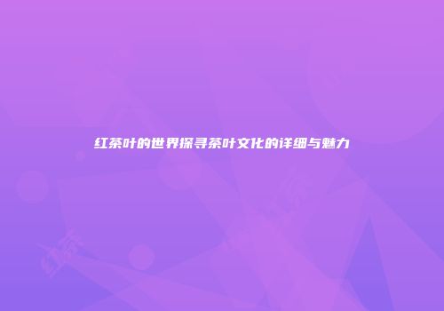 红茶叶的世界探寻茶叶文化的详细与魅力