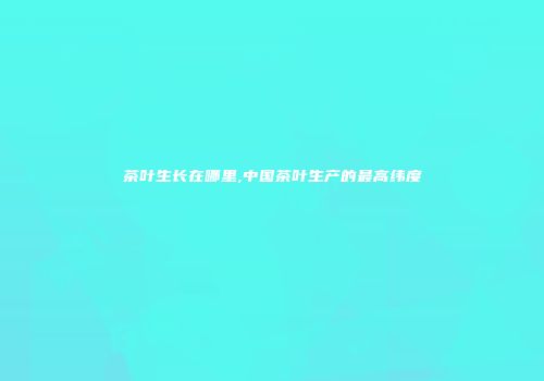 茶叶生长在哪里,中国茶叶生产的最高纬度
