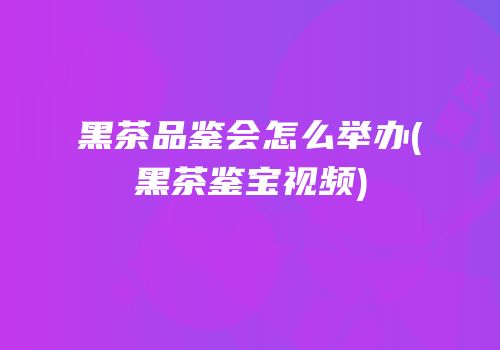 黑茶品鉴会怎么举办(黑茶鉴宝视频)