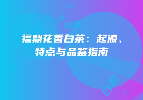 福鼎花香白茶：起源、特点与品鉴指南