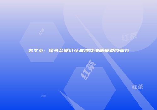 古丈茶：探寻品质红茶与独特地质景观的魅力