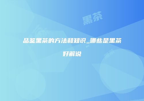 品鉴黑茶的方法和知识_哪些是黑茶好解说