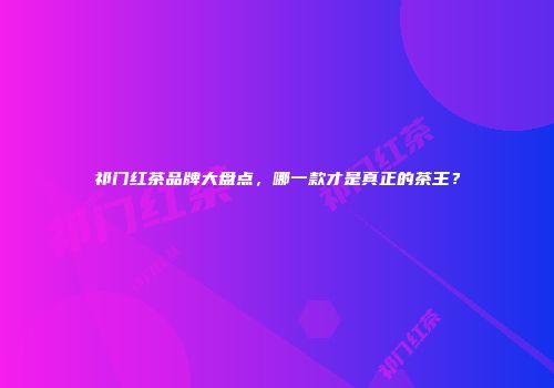祁门红茶品牌大盘点，哪一款才是真正的茶王？
