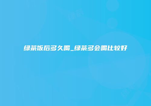 绿茶饭后多久喝_绿茶多会喝比较好
