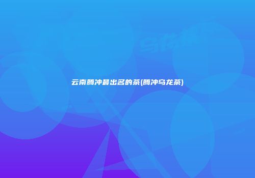 云南腾冲最出名的茶(腾冲乌龙茶)