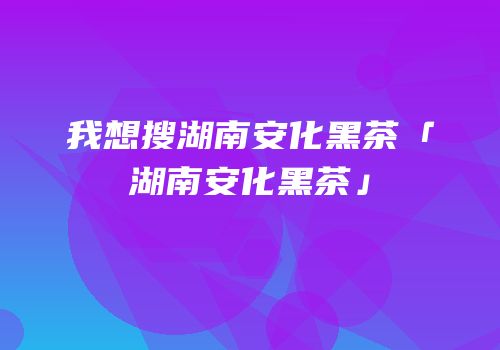 我想搜湖南安化黑茶「湖南安化黑茶」