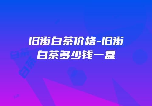 旧街白茶价格-旧街白茶多少钱一盒