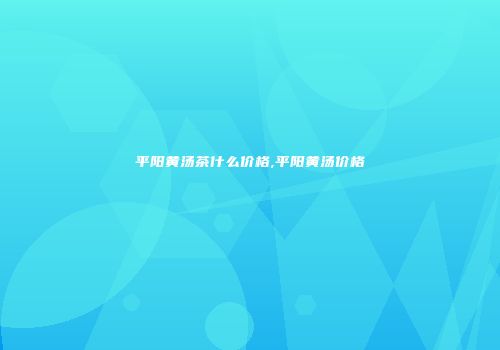 平阳黄汤茶什么价格,平阳黄汤价格