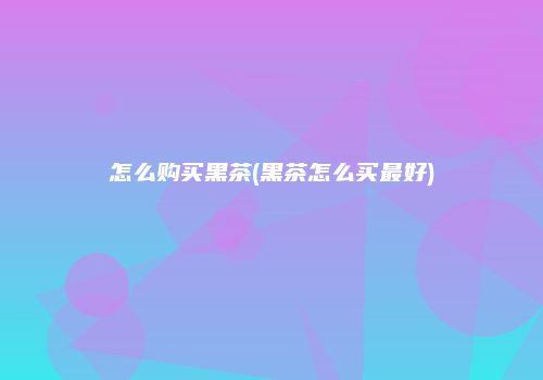 怎么购买黑茶(黑茶怎么买最好)