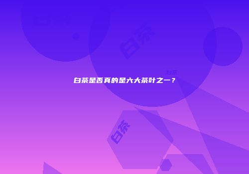 白茶是否真的是六大茶叶之一？