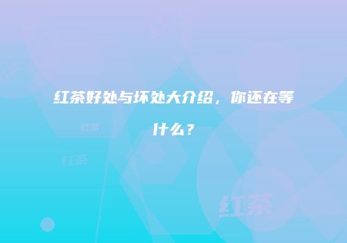 红茶好处与坏处大介绍，你还在等什么？