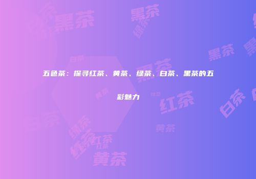 五色茶：探寻红茶、黄茶、绿茶、白茶、黑茶的五彩魅力